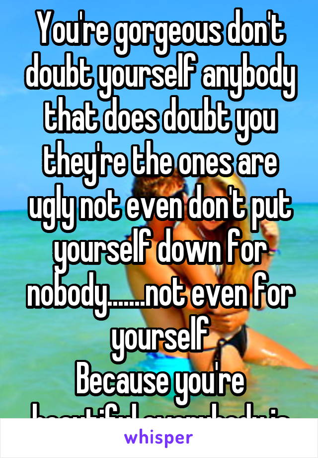 You're gorgeous don't doubt yourself anybody that does doubt you they're the ones are ugly not even don't put yourself down for nobody.......not even for yourself
Because you're beautiful everybody is