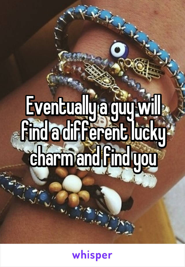 Eventually a guy will find a different lucky charm and find you