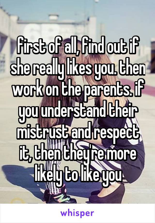 first of all, find out if she really likes you. then work on the parents. if you understand their mistrust and respect it, then they're more likely to like you