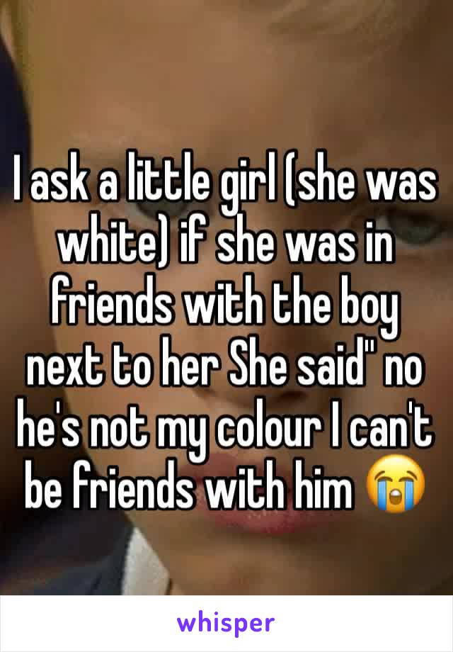 I ask a little girl (she was white) if she was in friends with the boy next to her She said" no he's not my colour I can't be friends with him 😭