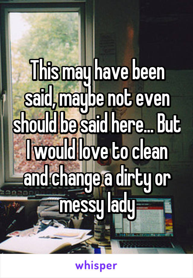 This may have been said, maybe not even should be said here... But I would love to clean and change a dirty or messy lady