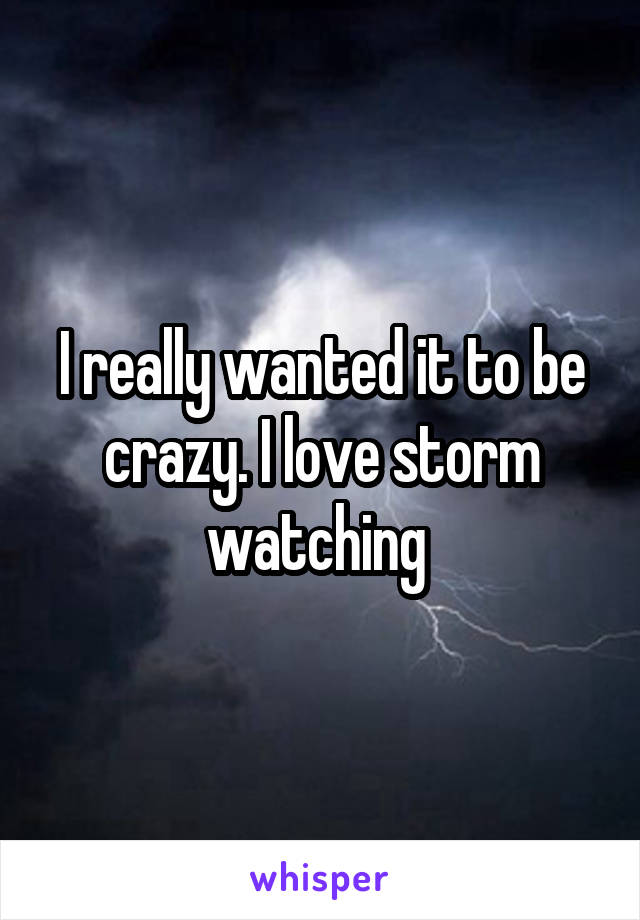 I really wanted it to be crazy. I love storm watching 