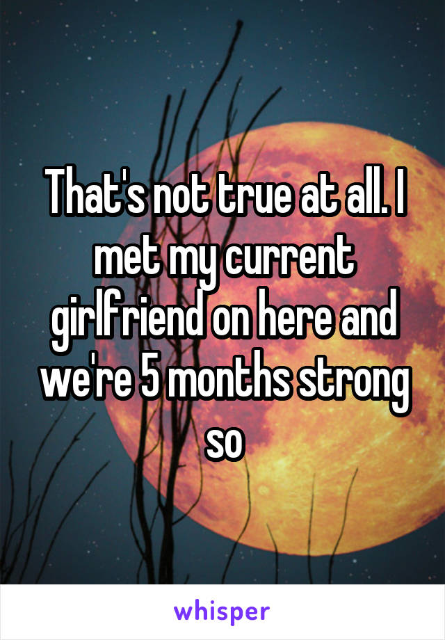 That's not true at all. I met my current girlfriend on here and we're 5 months strong so