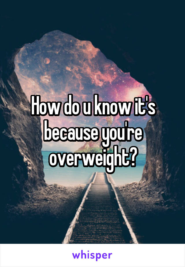 How do u know it's because you're overweight?
