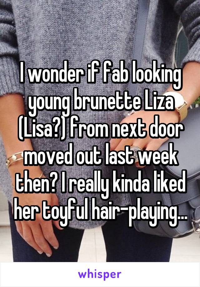 I wonder if fab looking young brunette Liza (Lisa?) from next door moved out last week then? I really kinda liked her toyful hair-playing...