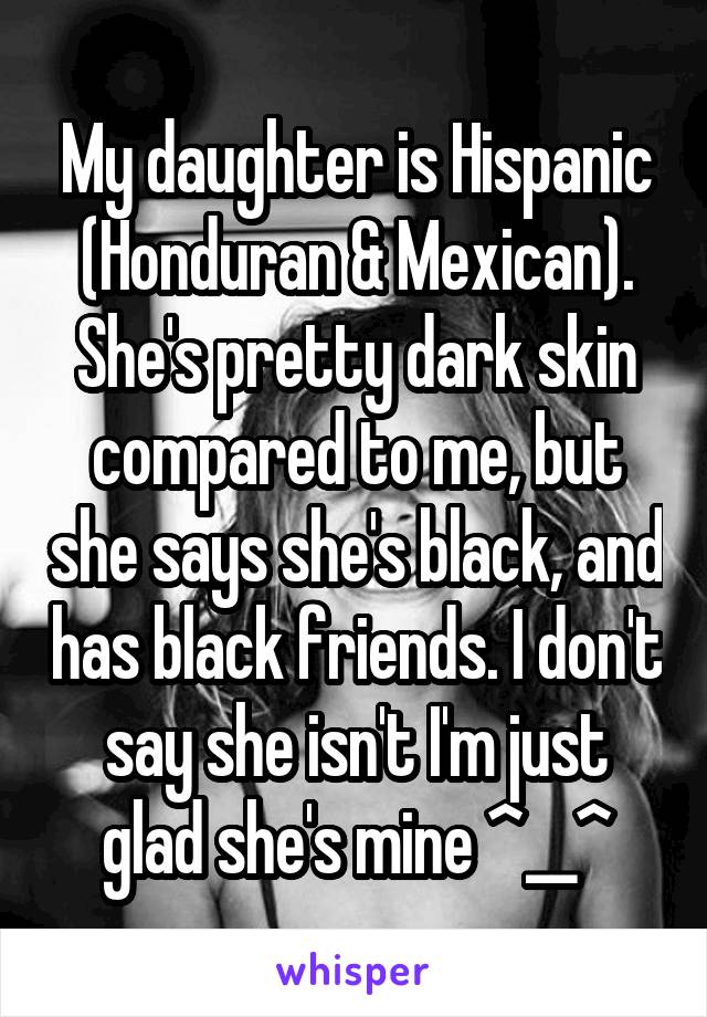 My daughter is Hispanic (Honduran & Mexican). She's pretty dark skin compared to me, but she says she's black, and has black friends. I don't say she isn't I'm just glad she's mine ^__^