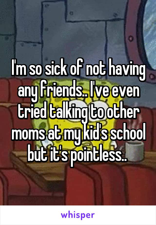 I'm so sick of not having any friends.. I've even tried talking to other moms at my kid's school but it's pointless.. 