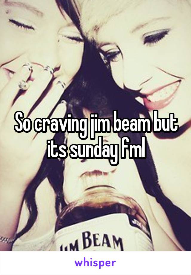 So craving jim beam but its sunday fml