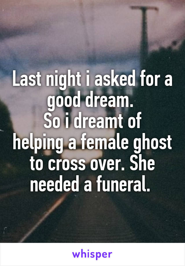 Last night i asked for a good dream. 
So i dreamt of helping a female ghost to cross over. She needed a funeral. 