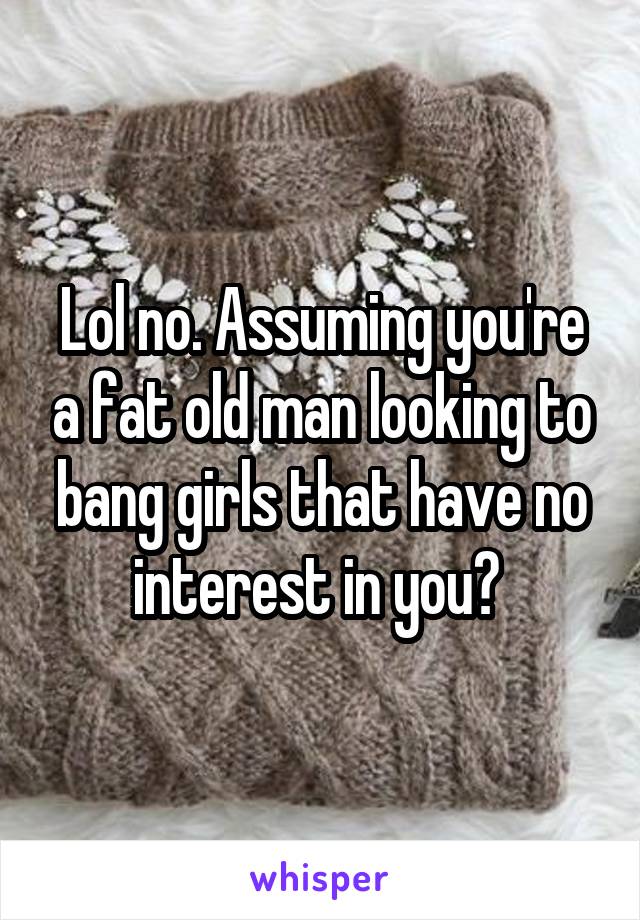 Lol no. Assuming you're a fat old man looking to bang girls that have no interest in you? 