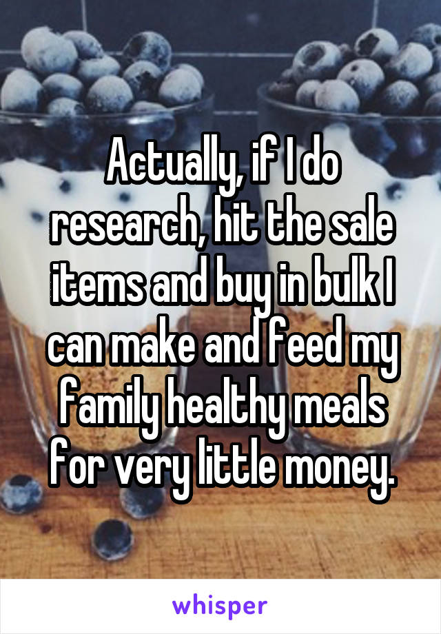 Actually, if I do research, hit the sale items and buy in bulk I can make and feed my family healthy meals for very little money.