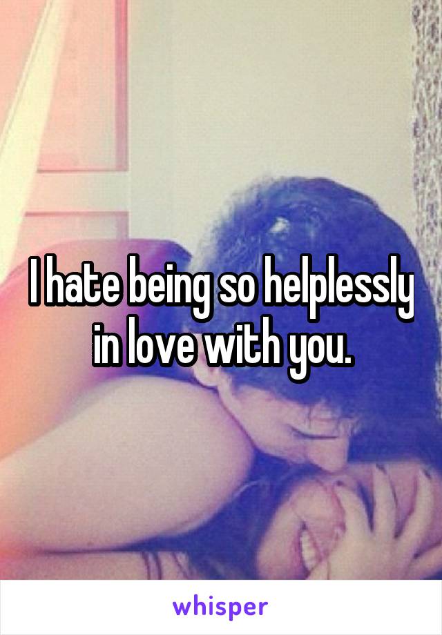 I hate being so helplessly in love with you.