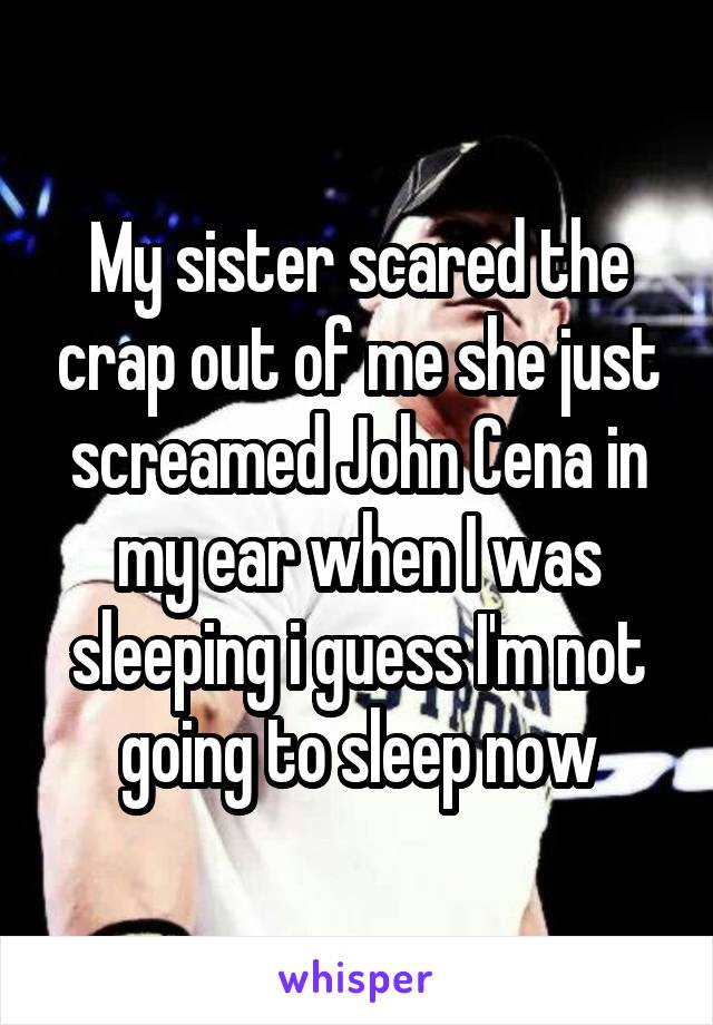 My sister scared the crap out of me she just screamed John Cena in my ear when I was sleeping i guess I'm not going to sleep now