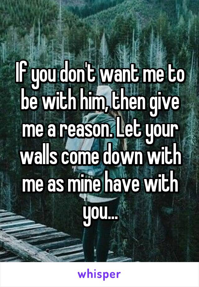 If you don't want me to be with him, then give me a reason. Let your walls come down with me as mine have with you...