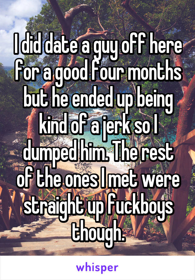 I did date a guy off here for a good four months but he ended up being kind of a jerk so I dumped him. The rest of the ones I met were straight up fuckboys though.