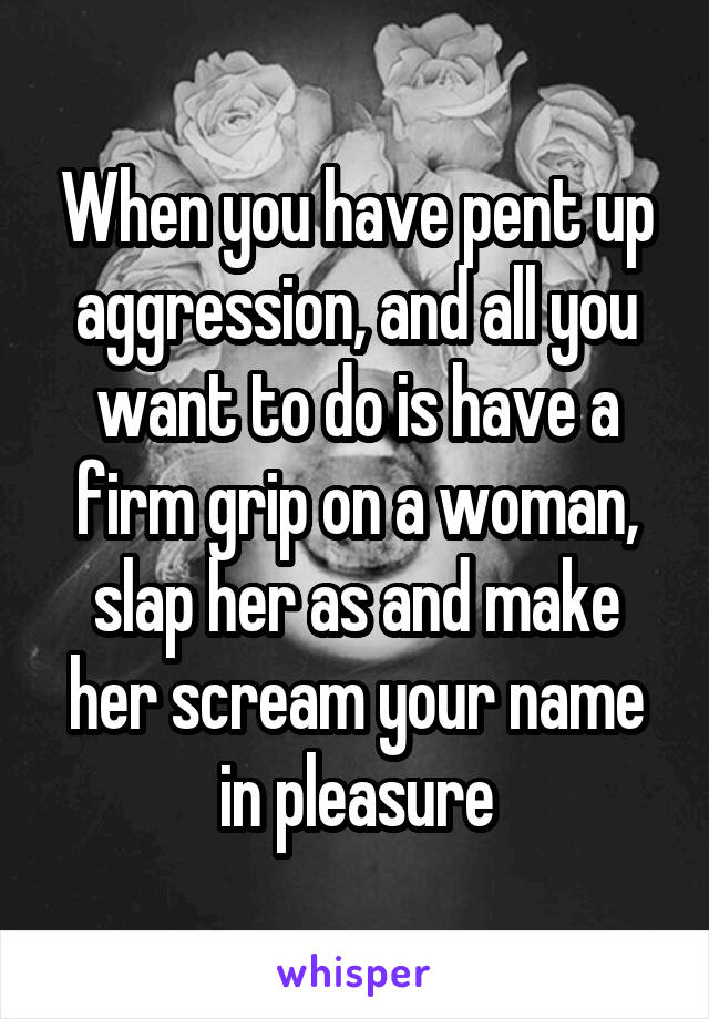 When you have pent up aggression, and all you want to do is have a firm grip on a woman, slap her as and make her scream your name in pleasure