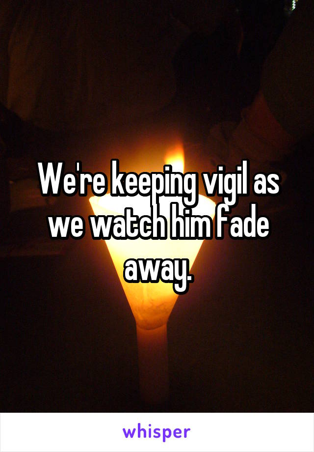 We're keeping vigil as we watch him fade away.