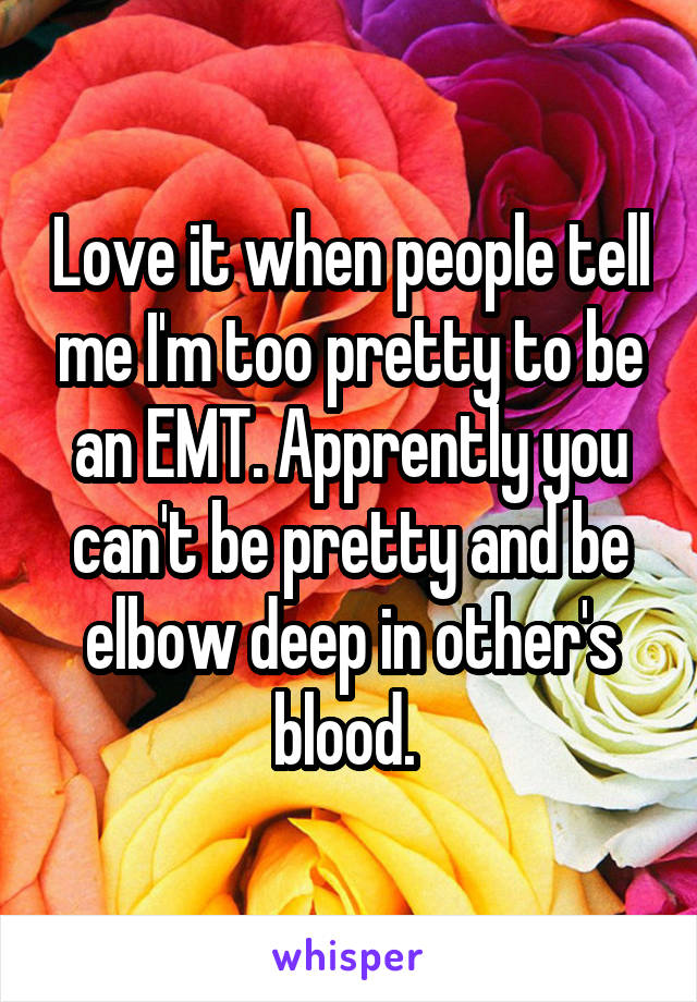 Love it when people tell me I'm too pretty to be an EMT. Apprently you can't be pretty and be elbow deep in other's blood. 