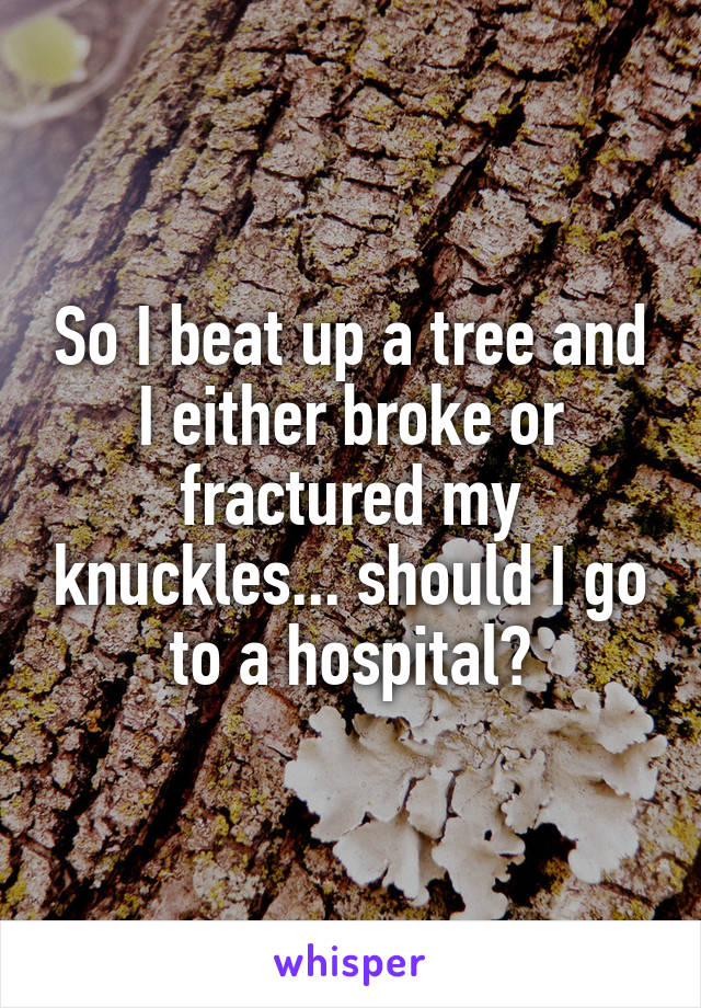 So I beat up a tree and I either broke or fractured my knuckles... should I go to a hospital?