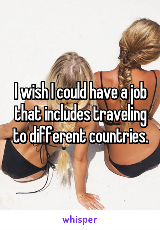 I wish I could have a job that includes traveling to different countries.