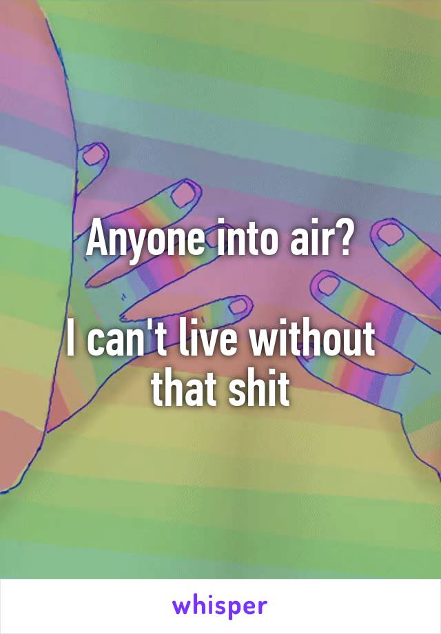 Anyone into air?

I can't live without that shit