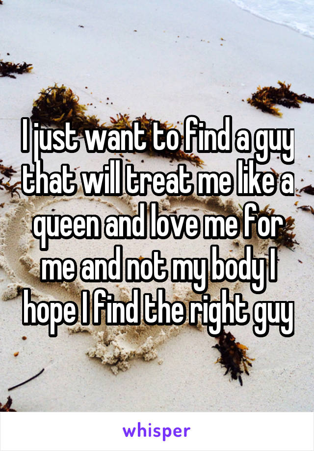 I just want to find a guy that will treat me like a queen and love me for me and not my body I hope I find the right guy