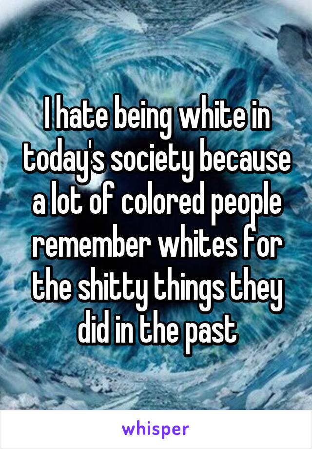 I hate being white in today's society because a lot of colored people remember whites for the shitty things they did in the past