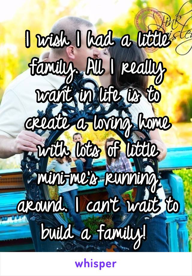 I wish I had a little family. All I really want in life is to create a loving home with lots of little mini-me's running around. I can't wait to build a family! 