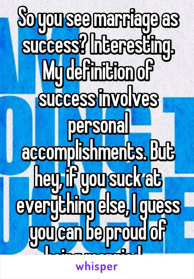 So you see marriage as success? Interesting. My definition of success involves personal accomplishments. But hey, if you suck at everything else, I guess you can be proud of being married...