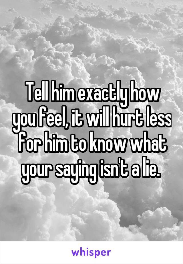 Tell him exactly how you feel, it will hurt less for him to know what your saying isn't a lie. 