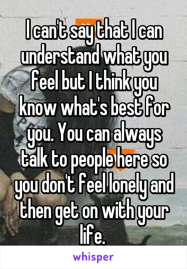 I can't say that I can understand what you feel but I think you know what's best for you. You can always talk to people here so you don't feel lonely and then get on with your life. 