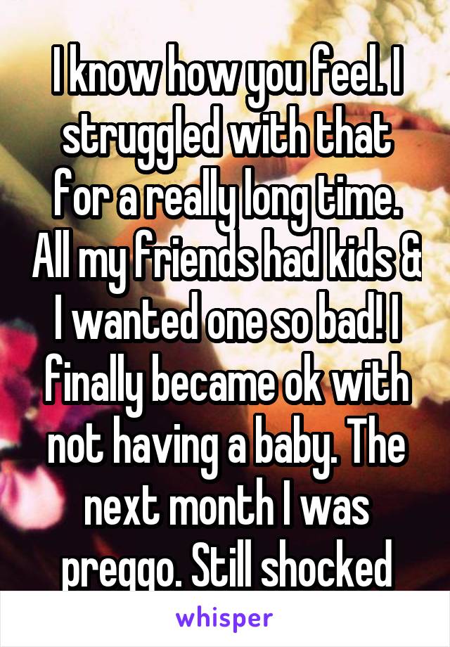 I know how you feel. I struggled with that for a really long time. All my friends had kids & I wanted one so bad! I finally became ok with not having a baby. The next month I was preggo. Still shocked