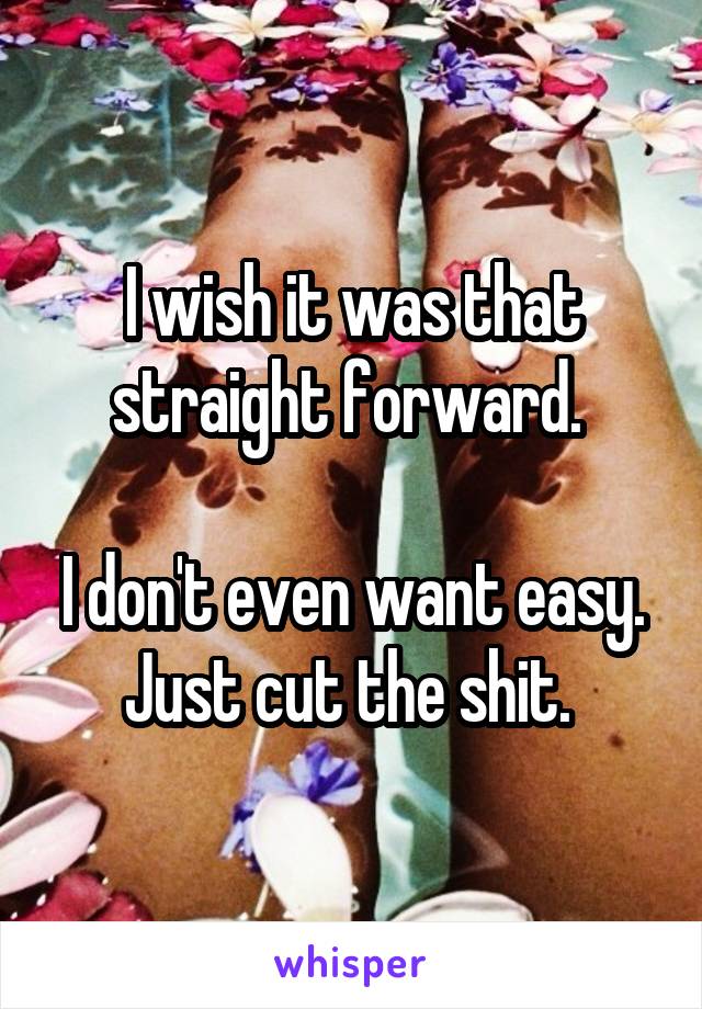 I wish it was that straight forward. 

I don't even want easy. Just cut the shit. 