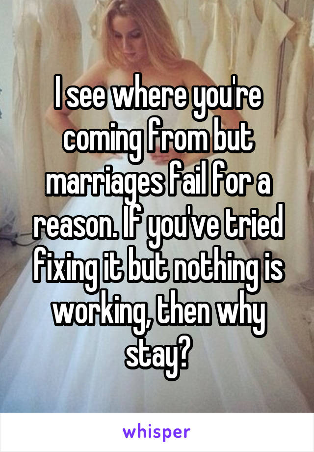 I see where you're coming from but marriages fail for a reason. If you've tried fixing it but nothing is working, then why stay?