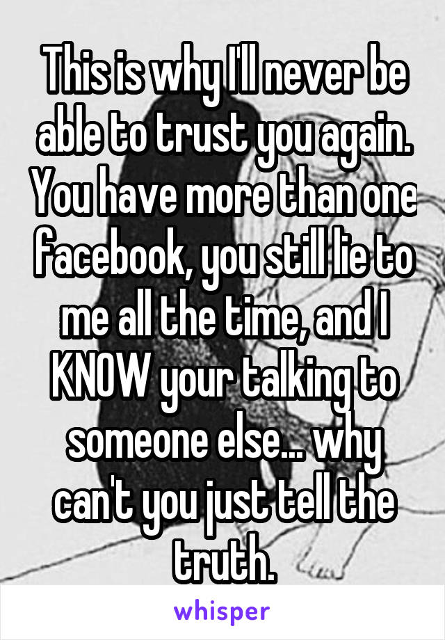 This is why I'll never be able to trust you again. You have more than one facebook, you still lie to me all the time, and I KNOW your talking to someone else... why can't you just tell the truth.