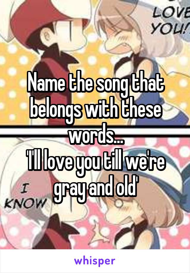 Name the song that belongs with these words...
'I'll love you till we're gray and old'