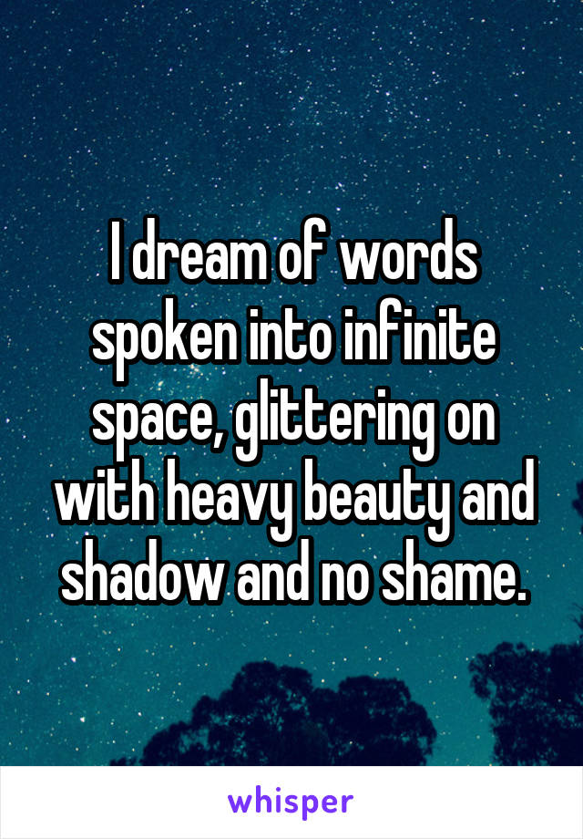 I dream of words spoken into infinite space, glittering on with heavy beauty and shadow and no shame.