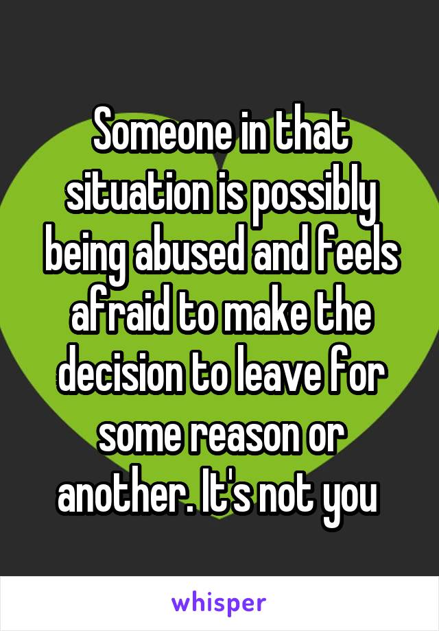 Someone in that situation is possibly being abused and feels afraid to make the decision to leave for some reason or another. It's not you 