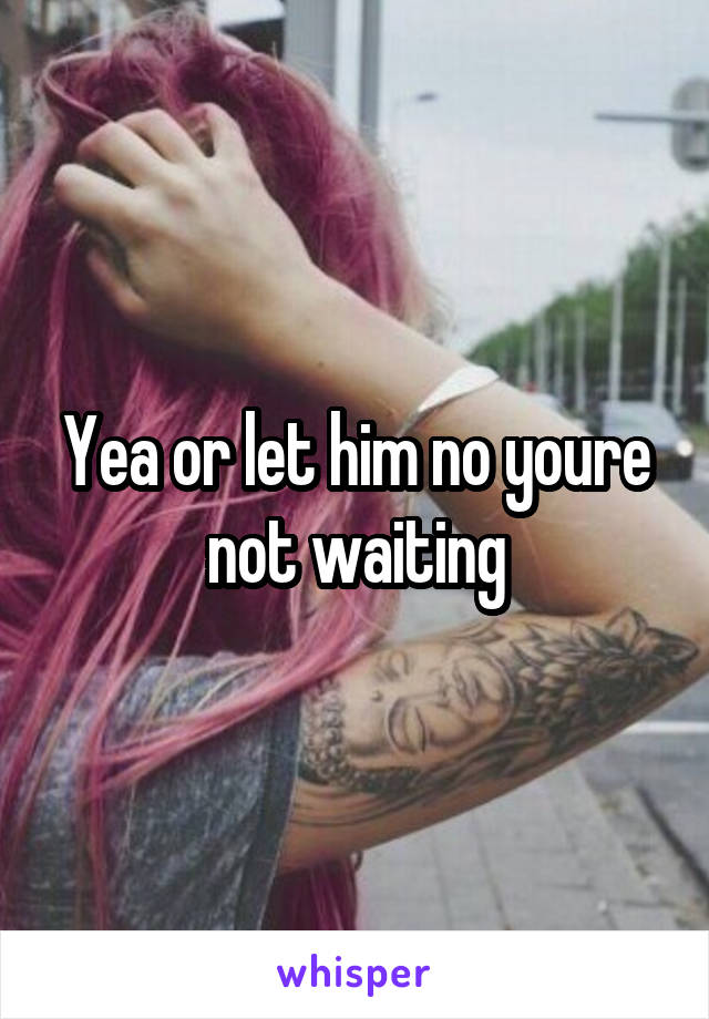 Yea or let him no youre not waiting