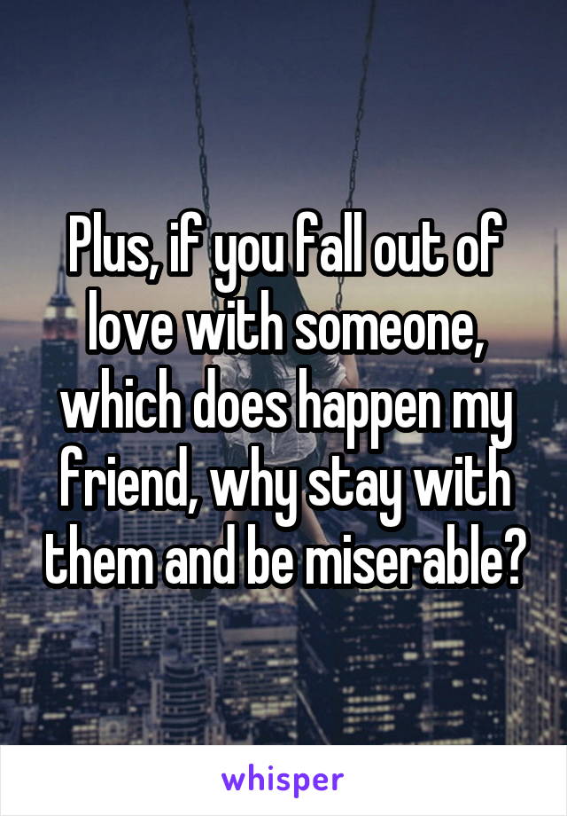 Plus, if you fall out of love with someone, which does happen my friend, why stay with them and be miserable?