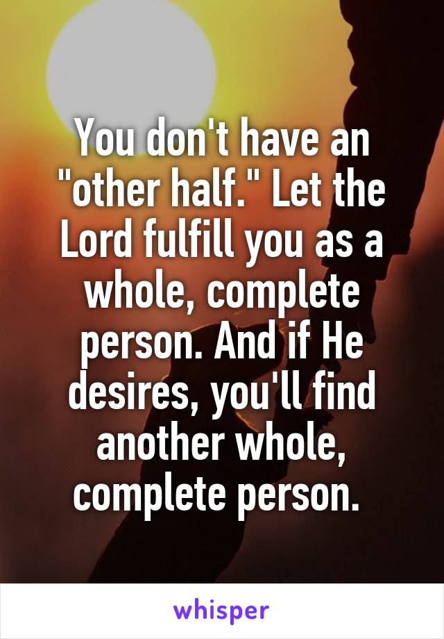 You don't have an "other half." Let the Lord fulfill you as a whole, complete person. And if He desires, you'll find another whole, complete person. 
