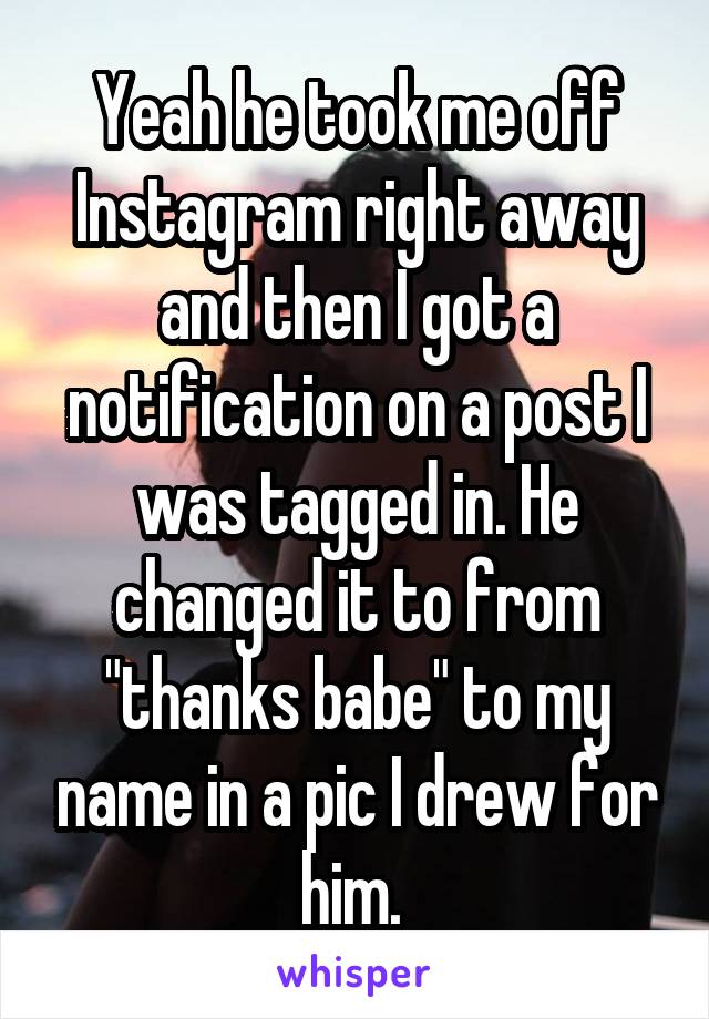 Yeah he took me off Instagram right away and then I got a notification on a post I was tagged in. He changed it to from "thanks babe" to my name in a pic I drew for him. 