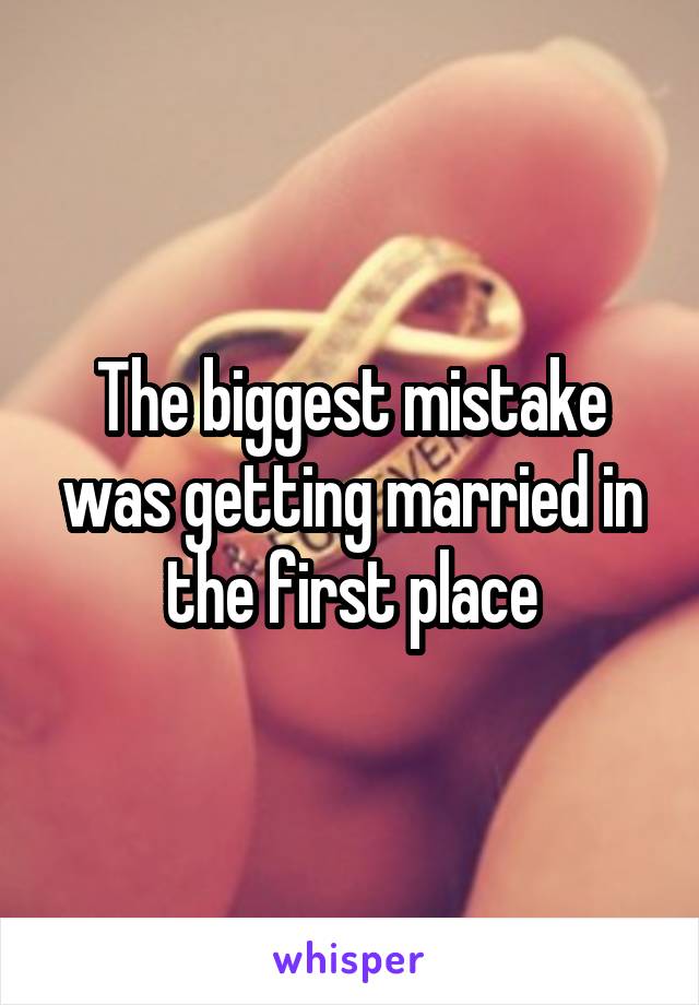 The biggest mistake was getting married in the first place