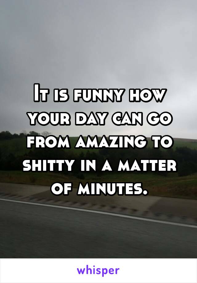 It is funny how your day can go from amazing to shitty in a matter of minutes.