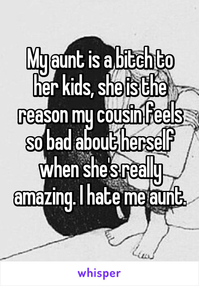 My aunt is a bitch to her kids, she is the reason my cousin feels so bad about herself when she's really amazing. I hate me aunt. 