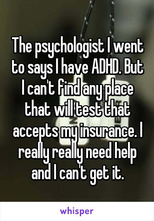 The psychologist I went to says I have ADHD. But I can't find any place that will test that accepts my insurance. I really really need help and I can't get it.