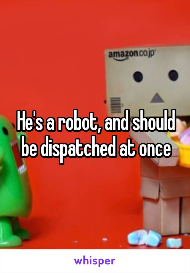 He's a robot, and should be dispatched at once