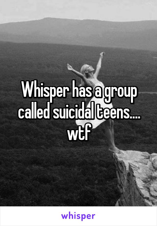 Whisper has a group called suicidal teens.... wtf