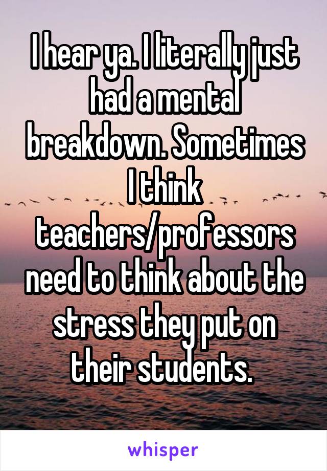 I hear ya. I literally just had a mental breakdown. Sometimes I think teachers/professors need to think about the stress they put on their students. 
