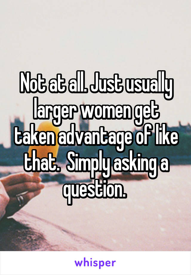 Not at all. Just usually larger women get taken advantage of like that.  Simply asking a question. 